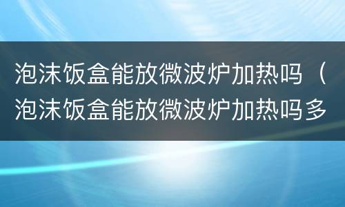 泡沫饭盒能放微波炉加热吗（泡沫饭盒能放微波炉加热吗多少度）
