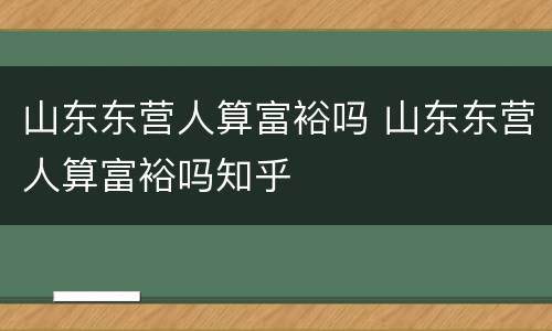 山东东营人算富裕吗 山东东营人算富裕吗知乎