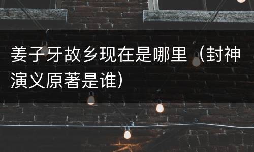 姜子牙故乡现在是哪里（封神演义原著是谁）