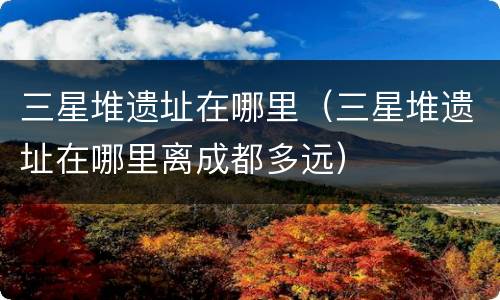 三星堆遗址在哪里（三星堆遗址在哪里离成都多远）
