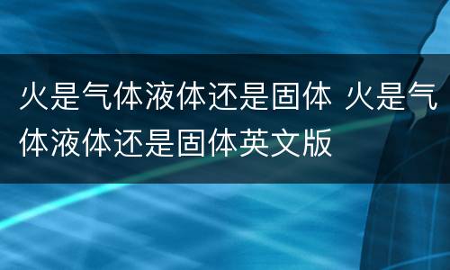 火是气体液体还是固体 火是气体液体还是固体英文版