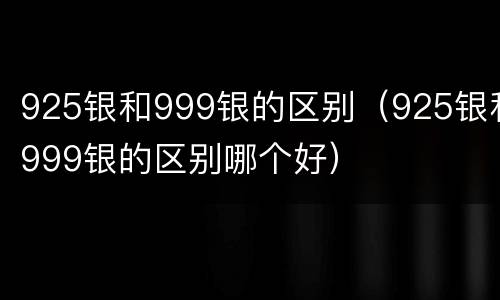 925银和999银的区别（925银和999银的区别哪个好）