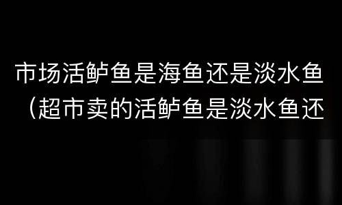 市场活鲈鱼是海鱼还是淡水鱼（超市卖的活鲈鱼是淡水鱼还是海鱼）