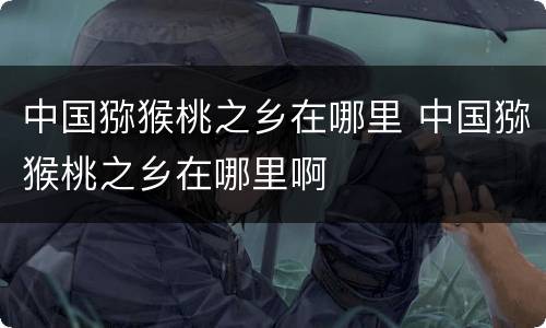 中国猕猴桃之乡在哪里 中国猕猴桃之乡在哪里啊