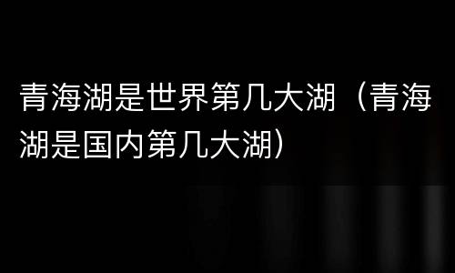 青海湖是世界第几大湖（青海湖是国内第几大湖）