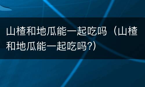 山楂和地瓜能一起吃吗（山楂和地瓜能一起吃吗?）