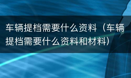 车辆提档需要什么资料（车辆提档需要什么资料和材料）