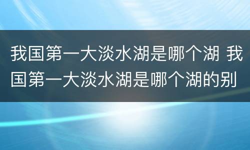 我国第一大淡水湖是哪个湖 我国第一大淡水湖是哪个湖的别称