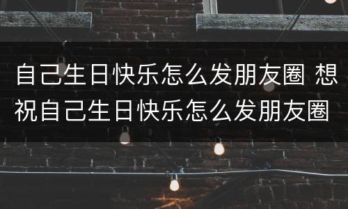 自己生日快乐怎么发朋友圈 想祝自己生日快乐怎么发朋友圈
