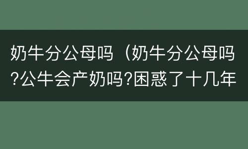 奶牛分公母吗（奶牛分公母吗?公牛会产奶吗?困惑了十几年的问题）
