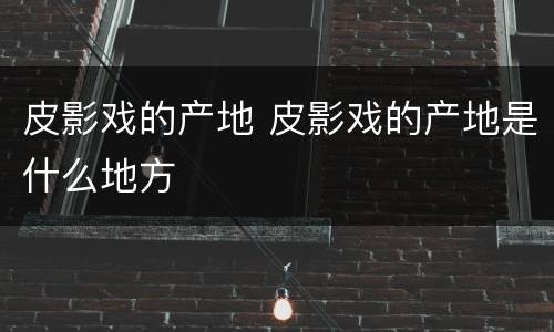 皮影戏的产地 皮影戏的产地是什么地方