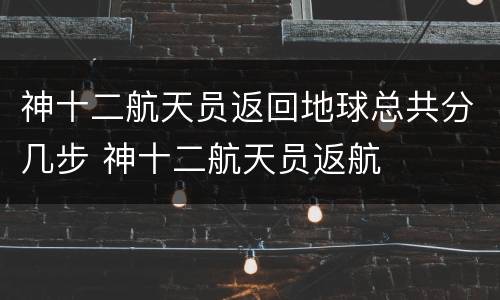 神十二航天员返回地球总共分几步 神十二航天员返航