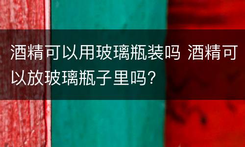 酒精可以用玻璃瓶装吗 酒精可以放玻璃瓶子里吗?