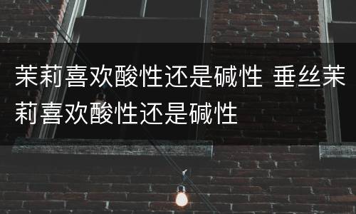 茉莉喜欢酸性还是碱性 垂丝茉莉喜欢酸性还是碱性