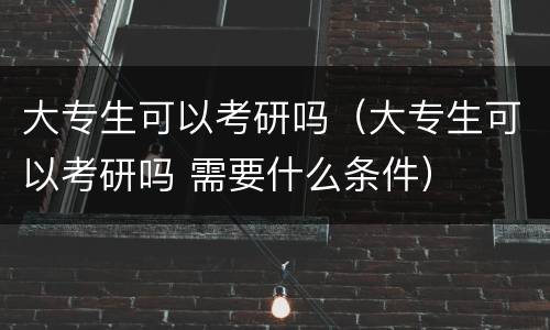 大专生可以考研吗（大专生可以考研吗 需要什么条件）