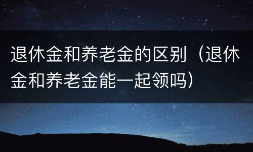 退休金和养老金的区别（退休金和养老金能一起领吗）