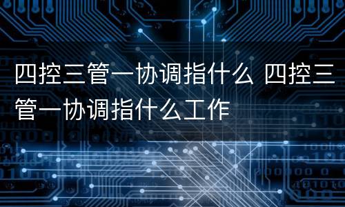 四控三管一协调指什么 四控三管一协调指什么工作