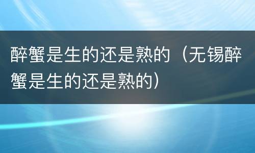 醉蟹是生的还是熟的（无锡醉蟹是生的还是熟的）