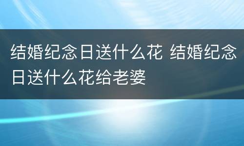 结婚纪念日送什么花 结婚纪念日送什么花给老婆