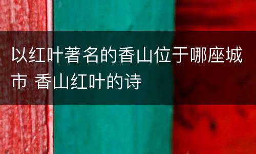 以红叶著名的香山位于哪座城市 香山红叶的诗