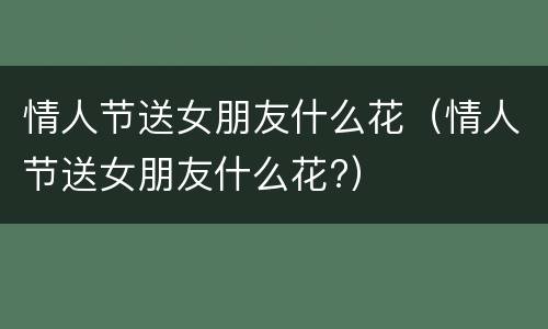 情人节送女朋友什么花（情人节送女朋友什么花?）