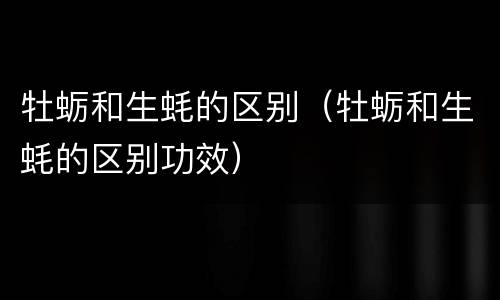 牡蛎和生蚝的区别（牡蛎和生蚝的区别功效）