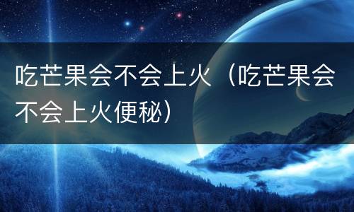 吃芒果会不会上火（吃芒果会不会上火便秘）