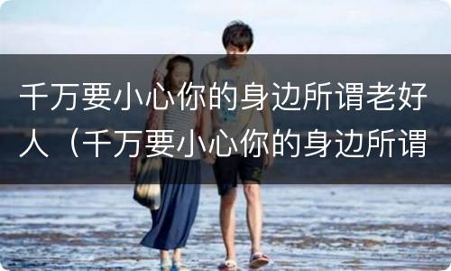 千万要小心你的身边所谓老好人（千万要小心你的身边所谓老好人英文）