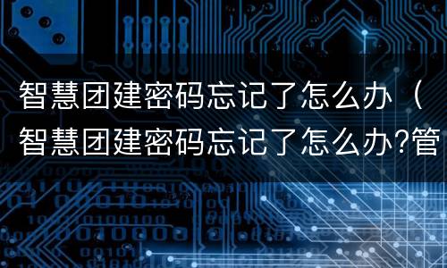 智慧团建密码忘记了怎么办（智慧团建密码忘记了怎么办?管理员怎么重置）