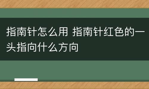 指南针怎么用 指南针红色的一头指向什么方向