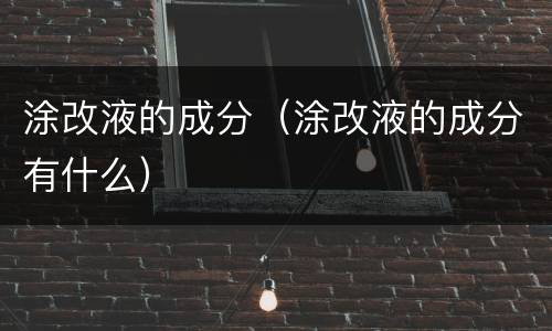 涂改液的成分（涂改液的成分有什么）