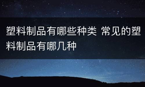 塑料制品有哪些种类 常见的塑料制品有哪几种