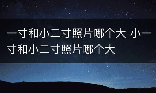一寸和小二寸照片哪个大 小一寸和小二寸照片哪个大