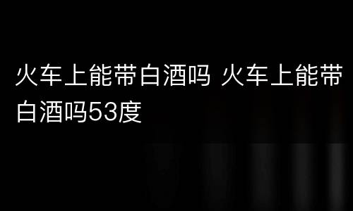 火车上能带白酒吗 火车上能带白酒吗53度