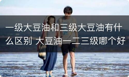 一级大豆油和三级大豆油有什么区别 大豆油一二三级哪个好