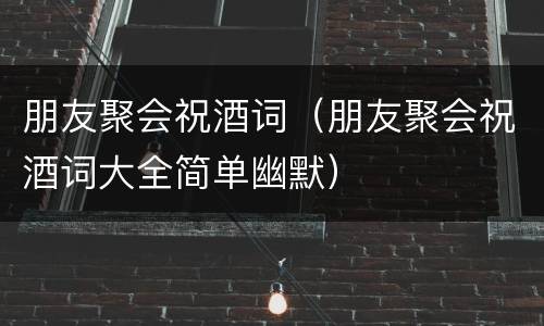 朋友聚会祝酒词（朋友聚会祝酒词大全简单幽默）