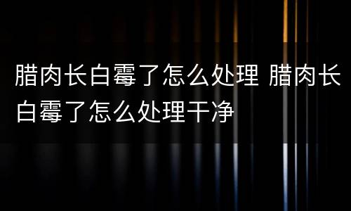 腊肉长白霉了怎么处理 腊肉长白霉了怎么处理干净