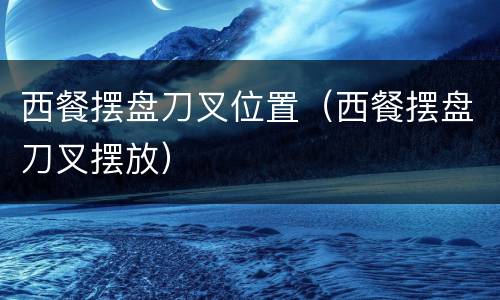 西餐摆盘刀叉位置（西餐摆盘刀叉摆放）