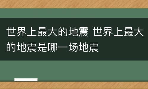 世界上最大的地震 世界上最大的地震是哪一场地震