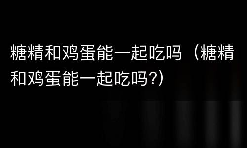 糖精和鸡蛋能一起吃吗（糖精和鸡蛋能一起吃吗?）
