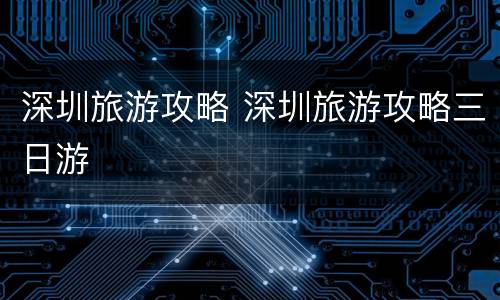 深圳旅游攻略 深圳旅游攻略三日游