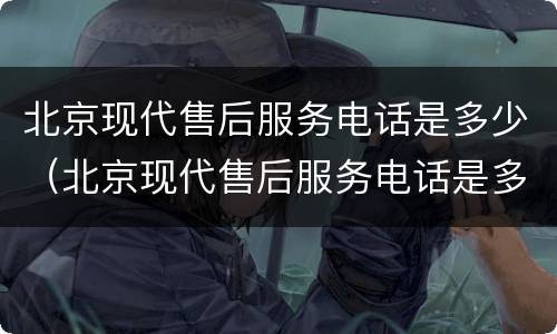 北京现代售后服务电话是多少（北京现代售后服务电话是多少滁州）