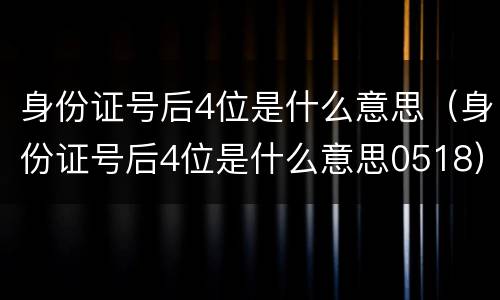 身份证号后4位是什么意思（身份证号后4位是什么意思0518）
