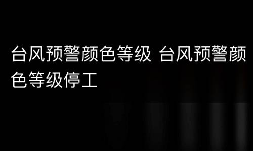 台风预警颜色等级 台风预警颜色等级停工