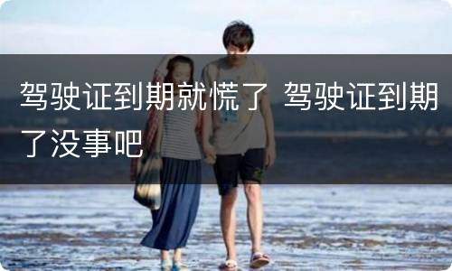 驾驶证到期就慌了 驾驶证到期了没事吧