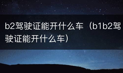 b2驾驶证能开什么车（b1b2驾驶证能开什么车）