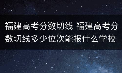 福建高考分数切线 福建高考分数切线多少位次能报什么学校