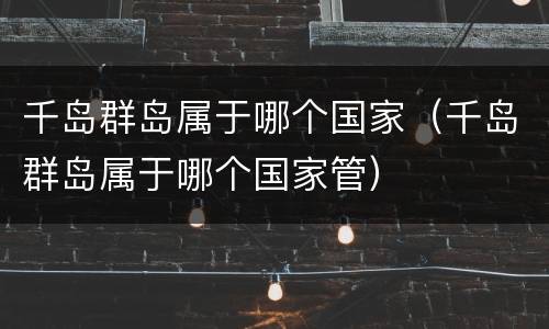 千岛群岛属于哪个国家（千岛群岛属于哪个国家管）