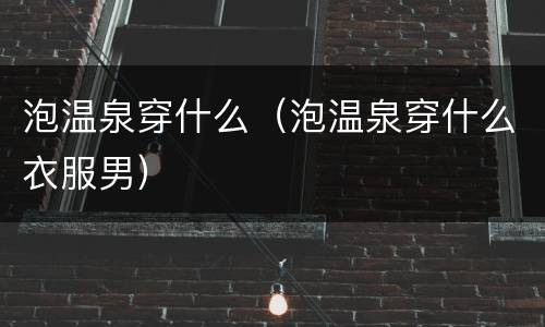 泡温泉穿什么（泡温泉穿什么衣服男）