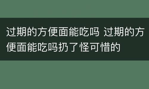 过期的方便面能吃吗 过期的方便面能吃吗扔了怪可惜的